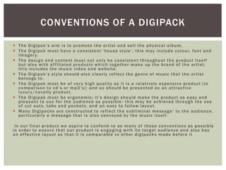  The Digipak’s aim is to promote the artist and sell the physical album.
 The Digipak must have a consistent ‘house style’; this may include colour, font and
imagery.
 The design and content must not only be consistent throughout the product itself
but also with affiliated products which together make up the brand of the artist;
this includes the music video and website.
 The Digipak’s style should also clearly reflect the genre of music that the artist
belongs to.
 The Digipak must be of very high quality as it is a relatively expensive product (in
comparison to cd’s or mp3’s); and so should be presented as an attractive
luxury/novelty product.
 The Digipak must be ergonomic; it’s design should make the product as easy and
pleasant to use for the audience as possible - this may be achieved through the use
of cut outs, tabs and pockets, and an easy to follow layout.
 Many Digipacks are constructed to reflect the subliminal message’ to the audience,
particularly a message that is also conveyed by the music itself.
In our final product we aspire to conform to as many of these conventions as possible
in order to ensure that our product is engaging with its target audience and also has
an effective layout so that it is comparable to other digipacks made before it
CONVENTIONS OF A DIGIPACK
 