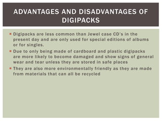  Digipacks are less common than Jewel case CD’s in the
present day and are only used for special editions of albums
or for singles.
 Due to only being made of cardboard and plastic digipacks
are more likely to become damaged and show signs of general
wear and tear unless they are stored in safe places
 They are also more environmentally friendly as they are made
from materials that can all be recycled
ADVANTAGES AND DISADVANTAGES OF
DIGIPACKS
 