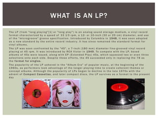 The LP (from "long playing"[1] or "long play") is an analog sound storage medium, a vinyl record
format characterized by a speed of 33 1⁄3 rpm, a 12- or 10-inch (30 or 25 cm) diameter, and use
of the "microgroove" groove specification. Introduced by Columbia in 1948, it was soon adopted
as a new standard by the entire record industry. It has since remained the standard format for
vinyl albums.
The LP was soon confronted by the "45", a 7 -inch (180 mm) diameter fine -grooved vinyl record
playing at 45 rpm. It was introduced by RCA Victor in 1949. To compete with the LP, boxed
albums of 45s were issued, along with EP (Extended Play) 45s, which squeezed two or even three
selections onto each side. Despite these ef forts, the 45 succeeded only in replacing the 78 as
the format for singles.
The popularity of the LP ushered in the "Album Era" of popular music, at the beginning of the
1960s, as performers took advantage of the longer playing time to create coherent themes or
concept albums. Although the popularity of LPs began to decline in the late 1970s with the
advent of Compact Cassettes, and later compact discs, the LP survives as a format to the present
day
WHAT IS AN LP?
 