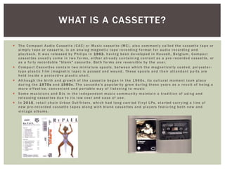  The Compact Audio Cassette (CAC) or Music cassette (MC), also commonly called the cassette tape or
simply tape or cassette, is an analog magnetic tape recording format for audio recording and
playback. It was released by Philips in 1 9 63, having been developed in Hasselt, Belgium . Compact
cassettes usually come in two forms, either already containing content as a pre -recorded cassette, or
as a fully recordable "blank" cassette. Both forms are reversible by the user.
 Compact Cassettes contain two miniature spools, between which the magnetically coated, polyester -
type plastic film (magnetic tape) is passed and wound . These spools and their attendant parts are
held inside a protective plastic shell .
 Although the birth and growth of the cassette began in the 1960s, its cultural moment took place
during the 1 9 70s and 1 9 80s. The cassette's popularity grew during these years as a result of being a
more effective, convenient and portable way of listening to music
 Some musicians and DJs in the independent music community maintain a tradition of using and
releasing cassettes due to its low cost and ease of use .
 In 2 0 16, retail chain Urban Outfitters, which had long carried Vinyl LPs, started carrying a line of
new pre-recorded cassette tapes along with blank cassettes and players featuring both new and
vintage albums.
WHAT IS A CASSETTE?
 