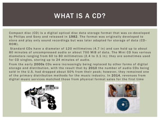 Compact disc (CD) is a digital optical disc data storage format that was co -developed
by Philips and Sony and released in 1982. The format was originally developed to
store and play only sound recordings but was later adapted for storage of data (CD -
ROM).
Standard CDs have a diameter of 120 millimetres (4.7 in) and can hold up to about
80 minutes of uncompressed audio or about 700 MiB of data. The Mini CD has various
diameters ranging from 60 to 80 millimetres (2.4 to 3.1 in); they are sometimes used
for CD singles, storing up to 24 minutes of audio.
From the early 2000s CDs were increasingly being replaced by other forms of digital
storage and distribution, with the result that by 2010 the number of audio CDs being
sold in the U.S. had dropped about 50% from their peak; however, they remained one
of the primary distribution methods for the music industry. In 2014, revenues from
digital music services matched those from physical format sales for the first time
WHAT IS A CD?
 