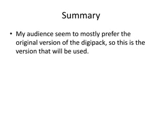 Summary
• My audience seem to mostly prefer the
  original version of the digipack, so this is the
  version that will be used.
 