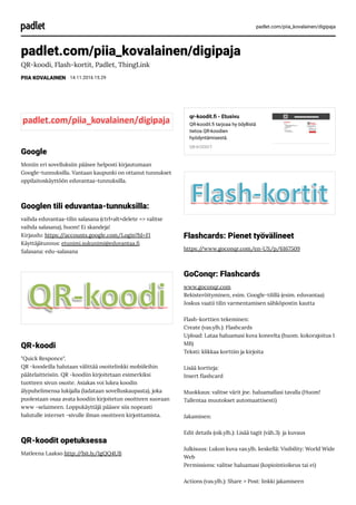 padlet.com/piia_kovalainen/digipaja
padlet.com/piia_kovalainen/digipaja
QR-koodi, Flash-kortit, Padlet, ThingLink
PIIA KOVALAINEN 14.11.2016 15.29
Google
Moniin eri sovelluksiin pääsee helposti kirjautumaan
Google-tunnuksilla. Vantaan kaupunki on ottanut tunnukset
oppilaitoskäyttöön eduvantaa-tunnuksilla.
Googlen tili eduvantaa-tunnuksilla:
vaihda eduvantaa-tilin salasana (ctrl+alt+delete => valitse
vaihda salasana), huom! Ei skandeja!
Kirjaudu: https://accounts.google.com/Login?hl=FI
Käyttäjätunnus: etunimi.sukunimi@eduvantaa.
Salasana: edu-salasana
QR-koodi
"Quick Responce".
QR -koodeilla halutaan välittää osoitelinkki mobiileihin
päätelaitteisiin. QR -koodiin kirjoitetaan esimerkiksi
tuotteen sivun osoite. Asiakas voi lukea koodin
älypuhelimensa lukijalla (ladataan sovelluskaupasta), joka
puolestaan osaa avata koodiin kirjoitetun osoitteen suoraan
www -selaimeen. Loppukäyttäjä pääsee siis nopeasti
halutulle internet -sivulle ilman osoitteen kirjoittamista.
QR-koodit opetuksessa
Matleena Laakso http://bit.ly/1gQQ4UB
qr-koodit. - Etusivu
QR-koodit. tarjoaa hy ödyllistä
tietoa QR-koodien
hyödyntämisestä.
QR-KOODIT
Flashcards: Pienet työvälineet
https://www.goconqr.com/en-US/p/6167509
GoConqr: Flashcards
www.goconqr.com
Rekisteröityminen, esim. Google-tilillä (esim. eduvantaa)
Joskus vaatii tilin varmentamisen sähköpostin kautta
Flash-korttien tekeminen:
Create (vas.ylh.): Flashcards
Upload: Lataa haluamasi kuva koneelta (huom. kokorajoitus 1
MB)
Teksti: klikkaa korttiin ja kirjoita
Lisää kortteja:
Insert ashcard 
Muokkaus: valitse värit jne. haluamallasi tavalla (Huom!
Tallentaa muutokset automaattisesti)
Jakaminen:
Edit details (oik.ylh.): Lisää tagit (väh.3)  ja kuvaus  
Julkisuus: Lukon kuva vas.ylh. keskellä: Visibility: World Wide
Web
Permissions: valitse haluamasi (kopiointioikeus tai ei)
Actions (vas.ylh.): Share > Post: linkki jakamiseen
 