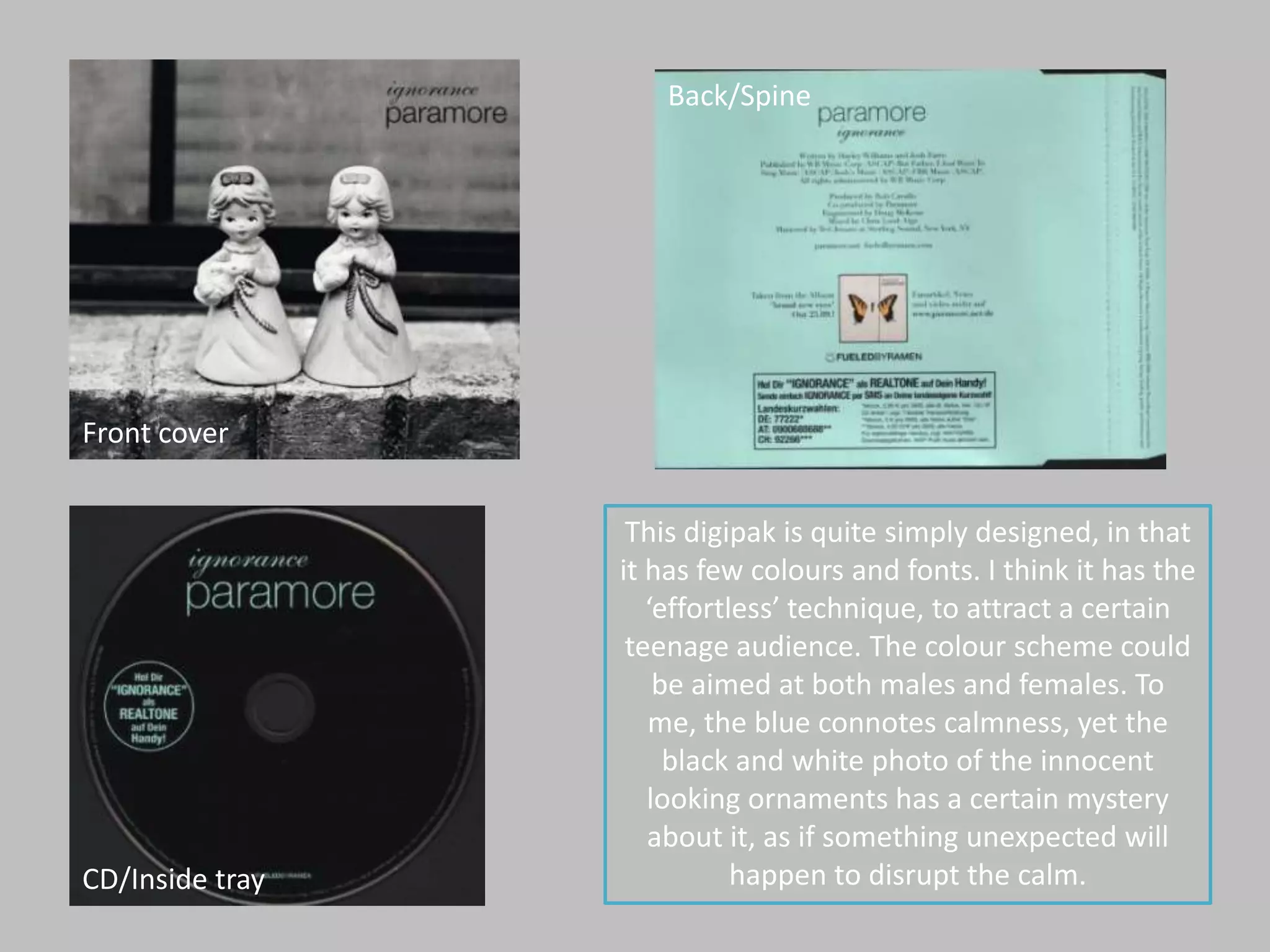 Back/SpineFront coverThis digipak is quite simply designed, in that it has few colours and fonts. I think it has the ‘effortless’ technique, to attract a certain teenage audience. The colour scheme could be aimed at both males and females. To me, the blue connotes calmness, yet the black and white photo of the innocent looking ornaments has a certain mystery about it, as if something unexpected will happen to disrupt the calm. CD/Inside tray