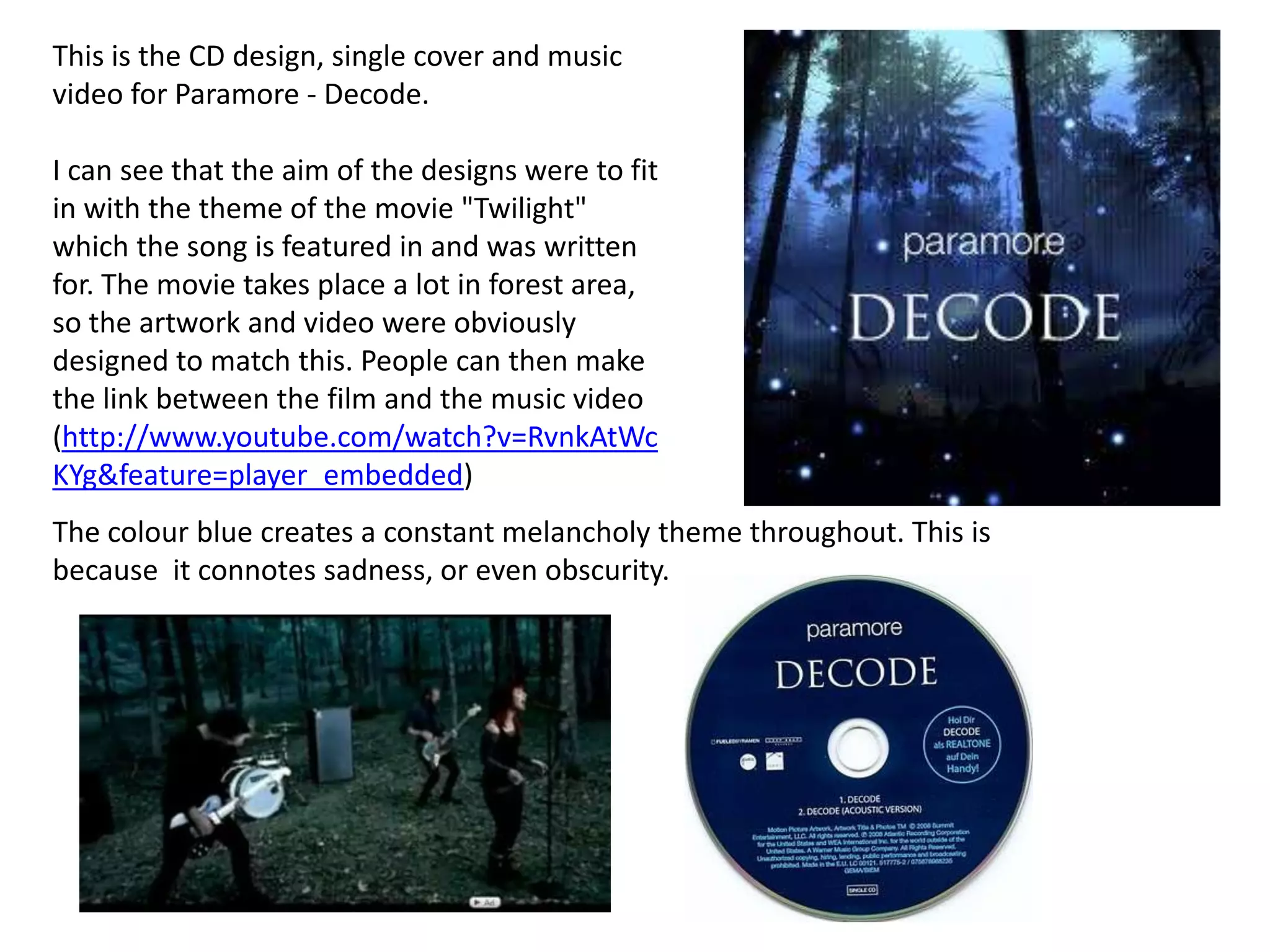 This is the CD design, single cover and music video for Paramore - Decode. I can see that the aim of the designs were to fit in with the theme of the movie "Twilight" which the song is featured in and was written for. The movie takes place a lot in forest area, so the artwork and video were obviously designed to match this. People can then make the link between the film and the music video (http://www.youtube.com/watch?v=RvnkAtWcKYg&feature=player_embedded)FrontInside rightInside leftInside centreInside rightThe colour blue creates a constant melancholy theme throughout. This is because  it connotes sadness, or even obscurity.SpineBack centreBack left