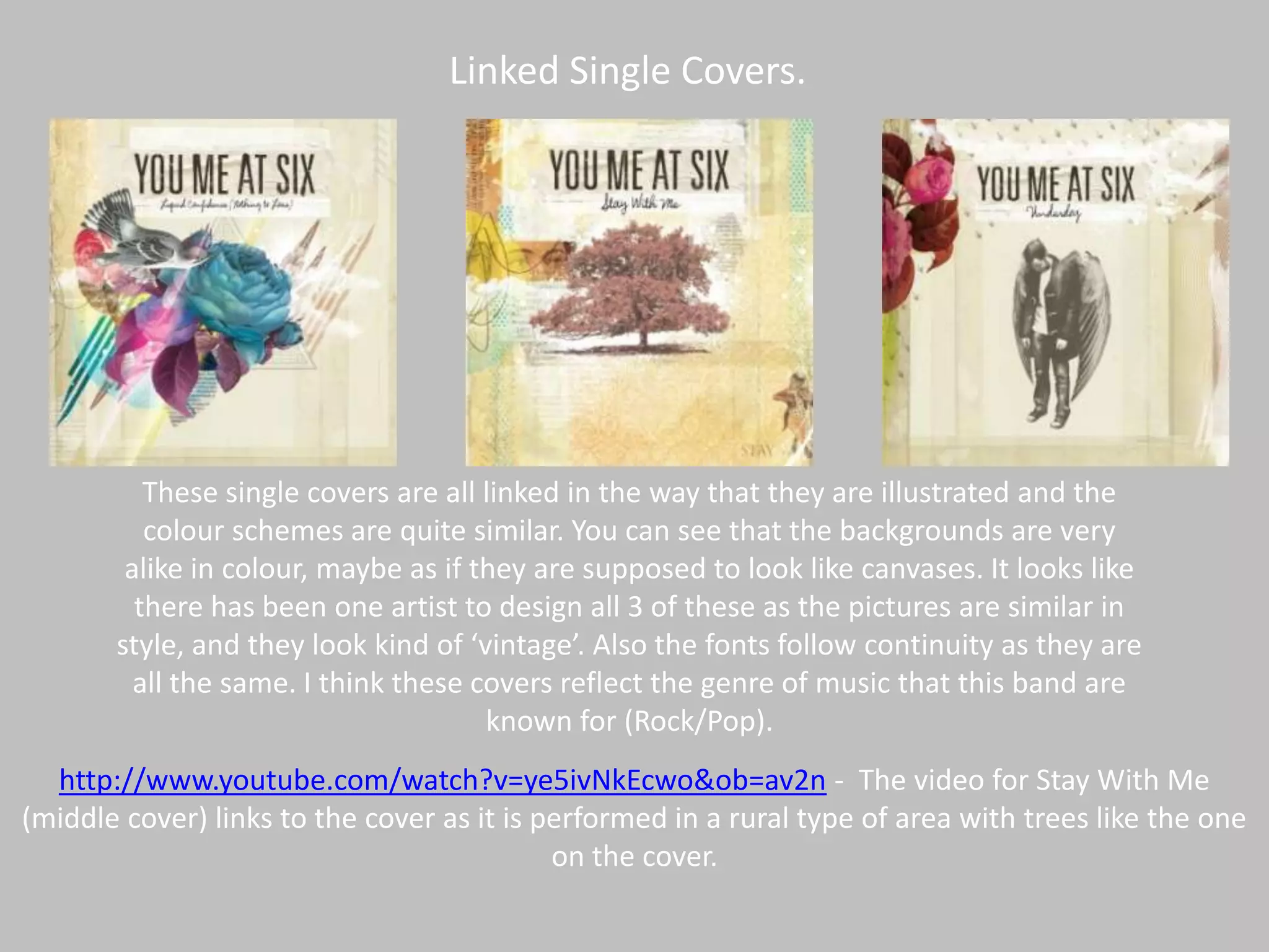 Linked Single Covers.These single covers are all linked in the way that they are illustrated and the colour schemes are quite similar. You can see that the backgrounds are very alike in colour, maybe as if they are supposed to look like canvases. It looks like there has been one artist to design all 3 of these as the pictures are similar in style, and they look kind of ‘vintage’. Also the fonts follow continuity as they are all the same. I think these covers reflect the genre of music that this band are known for (Rock/Pop). http://www.youtube.com/watch?v=ye5ivNkEcwo&ob=av2n -  The video for Stay With Me (middle cover) links to the cover as it is performed in a rural type of area with trees like the one on the cover. 