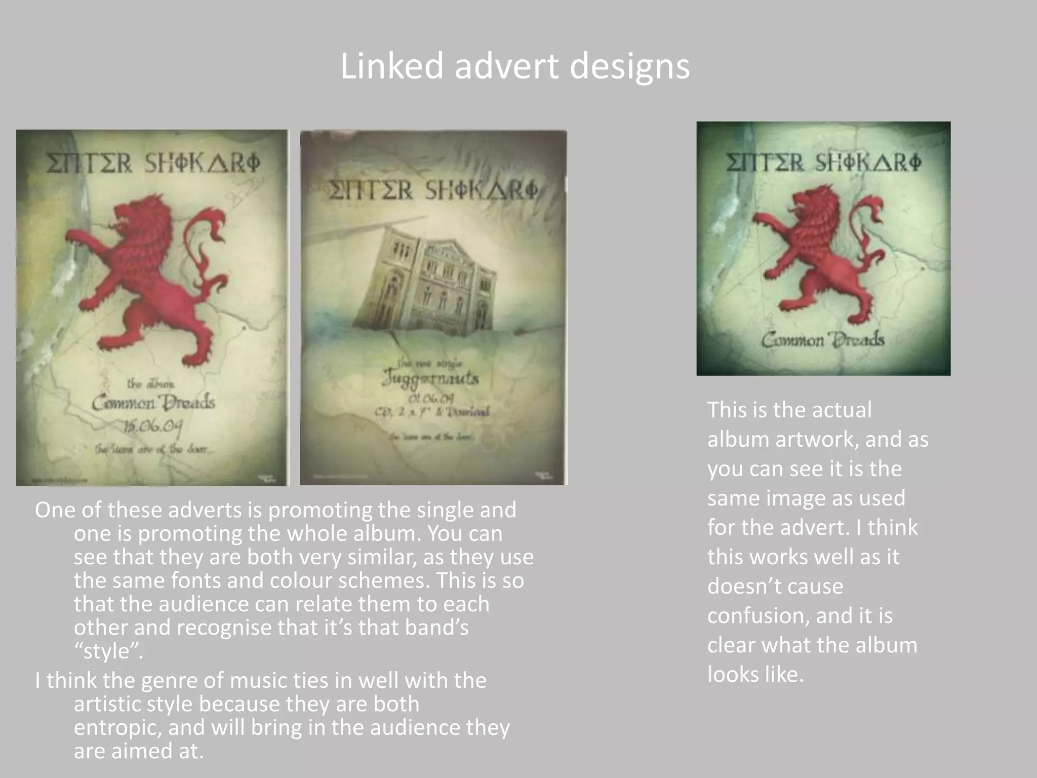 Linked advert designsThis is the actual album artwork, and as you can see it is the same image as used for the advert. I think this works well as it doesn’t cause confusion, and it is clear what the album looks like.One of these adverts is promoting the single and one is promoting the whole album. You can see that they are both very similar, as they use the same fonts and colour schemes. This is so that the audience can relate them to each other and recognise that it’s that band’s “style”. I think the genre of music ties in well with the artistic style because they are both entropic, and will bring in the audience they are aimed at. 