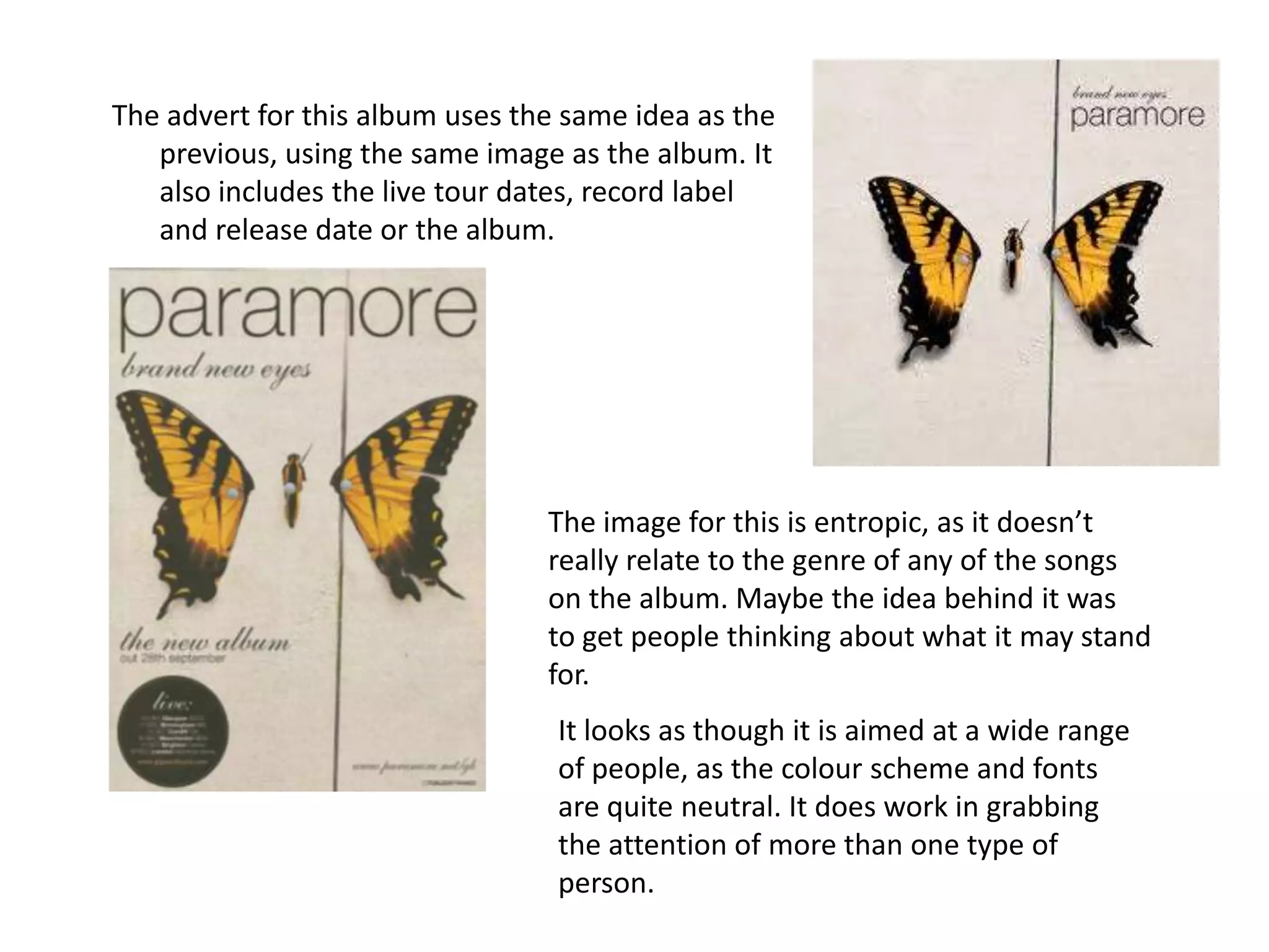 The advert for this album uses the same idea as the previous, using the same image as the album. It also includes the live tour dates, record label and release date or the album. The image for this is entropic, as it doesn’t really relate to the genre of any of the songs on the album. Maybe the idea behind it was  to get people thinking about what it may stand for.It looks as though it is aimed at a wide range of people, as the colour scheme and fonts are quite neutral. It does work in grabbing the attention of more than one type of person. 