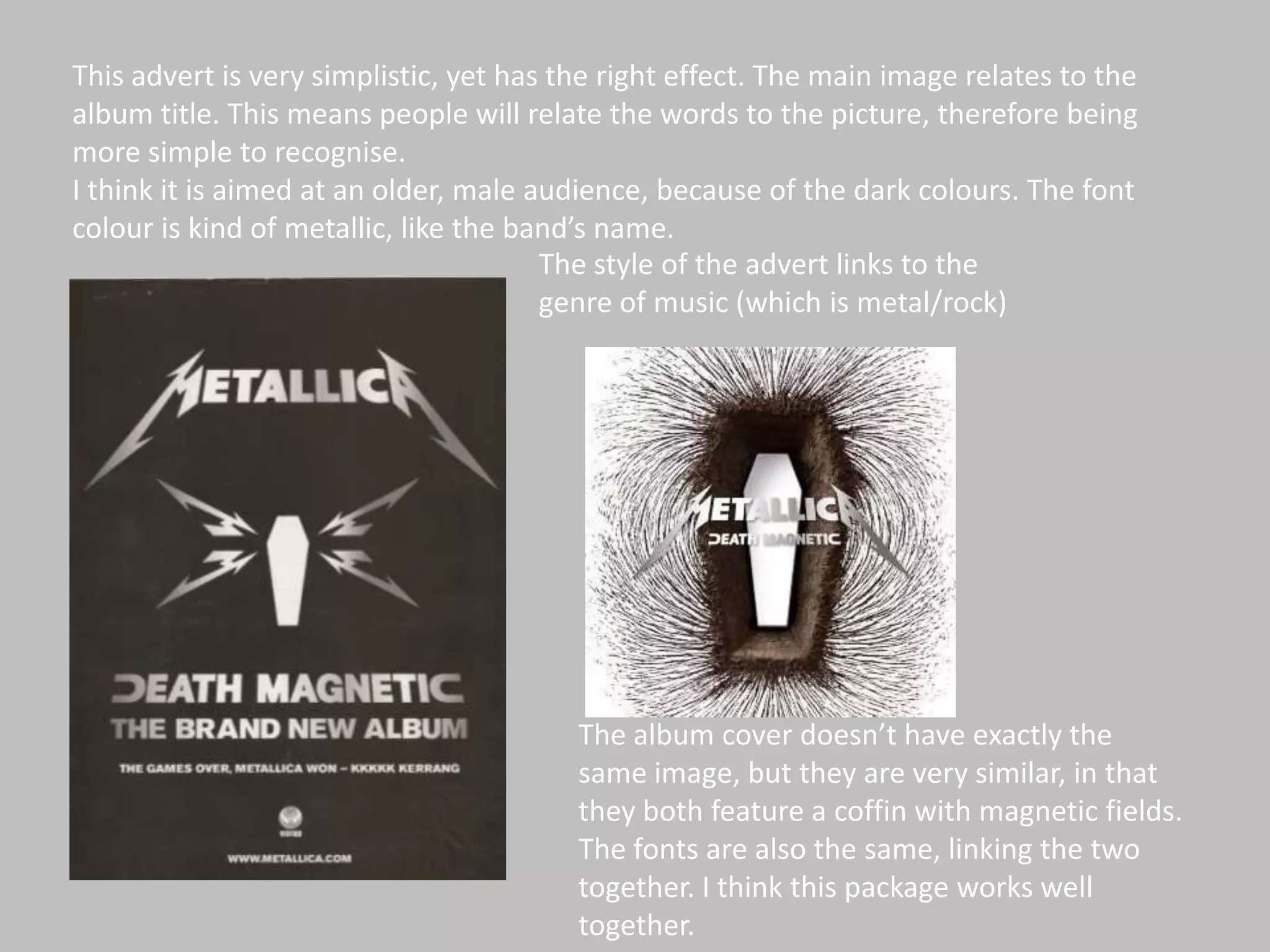 This advert is very simplistic, yet has the right effect. The main image relates to the album title. This means people will relate the words to the picture, therefore being more simple to recognise. I think it is aimed at an older, male audience, because of the dark colours. The font colour is kind of metallic, like the band’s name. The style of the advert links to the genre of music (which is metal/rock)The album cover doesn’t have exactly the same image, but they are very similar, in that they both feature a coffin with magnetic fields.  The fonts are also the same, linking the two together. I think this package works well together.