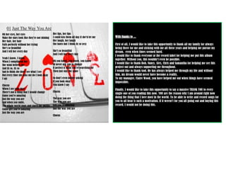 Her lips, her lipsI could kiss them all day if she'd let meHer laugh, her laughShe hates but I think its so sexyShe's so beautifulAnd I tell her every dayOh you know, you know, you knowId never ask you to changeIf perfect is what you're searching forThen just stay the sameSo don't even bother askingIf you look okayYou know I sayChorusThe way you areThe way you areGirl you're amazingJust the way you areChorus With thanks to ...First of all, I would like to take this opportunity to thank all my family for always being there for me and sticking with me all these years and helping me pursue my dream,  even when times seemed hard.I would like to thank everyone at the record label for helping me put this album together. Without you, this wouldn’t even be possible.I would like to thank Bob, Nancy, Alex, Chris and Samantha for helping me see this project out and always supporting me throughout.I would like to thank God. He has always helped me through my life and without him, my dream would never have become a reality.To my manager, Claire Wood, you have helped me out when things have seemed impossible.Finally, I would like to take this opportunity to say a massive THANK YOU to every single one of you reading this now. YOU are the reason why I am around right now doing the thing that I love most in the world. To be able to write and record songs for you to all hear is such a motivation. If it weren’t for you all going out and buying this record, I would not be doing this. 01Just The Way You AreOh her eyes, her eyesMake the stars look like they're not shiningHer hair, her hairFalls perfectly without her tryingShe's so beautifulAnd I tell her every dayYeah I know, I knowWhen I compliment herShe wont believe meAnd its so, its soSad to think she don't see what I seeBut every time she asks me do I look okayI sayChorusWhen I see your faceThere's not a thing that I would changeCause you're amazingJust the way you areAnd when you smile,The whole world stops and stares for awhileCause girl you're amazingJust the way you are