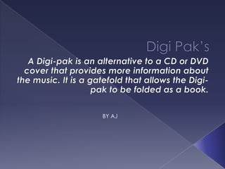 Digi Pak’s A Digi-pak is an alternative to a CD or DVD cover that provides more information about the music. It is a gatefold that allows the Digi-pak to be folded as a book.  BY AJ 