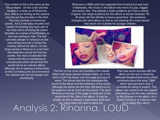 The content of this is the same as the first analysis.  On the cover and the booklet is a close up of Rhianna’s face. She is not looking at the camera and she put her shoulder in the shot. This may connote promiscuous activity.  As it is her bare shoulder and instead of showing any nude part of her body she is showing her naked shoulder as a sense of truthfulness as she has nothing to hide. The red connotes danger or romance as she has red lips and hair it shows the mystery behind the album. On the three panels is Rhianna in a mid shot. She stretches across the first two panels. Her neck is extended this shows that she is expressing an unusual pose which shows that this would not be an ordinary album. Although she is wearing a white dress as this connotes purity and innocence this clashes with the red danger and promiscuity. Rihanna is a R&B artist that organists from America but was born in Barbados. Her music in this album has more of a pop, reggae and dance vibe. This attracts a wider audience as it has a variety of genre. Her target audience for this album is women between 18-30 years old that still like to have a good time. Her audience changes with each album as she is now passing off a more sexual vibe which isn’t suitable for younger children.   The font on the cover and booklet is thin capital letters with large spaces between them. As in the word LOUD has blown onto the page as a sound wave. This shows that the font expresses the sound of the album and the boldness of the music. Although the words are thin they still stand out on the page but not as much as the picture. The word Rihanna on the top of the page is small and in the same font of the  title of the album. It may be smaller as she is already a well known artist and her name does not need to stand out.Their was some success with the album as she won a Grammy. Although thisalbumhad some critical comments about the song “S&M” which was banned in over 3 countries for being to explicit. This album was meant to be very playful and exciting and this was portrayed by the pictures on the album. As it doesn't not send of a serious vibe but a sassy, flirty album.   Analysis 2: Rihanna, LOUD