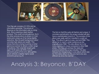This Digi pak consists of 2 CD’s and an information pamphlet. The picture of Beyonce on the information side is a long shot. She is wearing a black leather jumpsuit. This could connote glamour. As in the other pictures she is is shown in 2 mid shots and a close up of her being slightly seductive. Also the gold background colour connotes high status and wealth. This shows that she is trying to portray a richer glamorous woman to attract a wider range of audience. She originally targets girls aged 16-25 years old With a social economic group of C2 or D, althoughthis album attracts a slightly higher social economic group e.g. B. The font on theCDis quite old fashion and unique. It connotes sophistication the songs included will also have a sophisticated mood to it. The success of this album was really well As it resulted in a sold out tour. This album’s genre is pop, soul and R&B. This allows her to reach a wider audience as she originally does R&B. This also allows her to be more original and unique compared to other R&B artists. This Digi pak portrays the style and emotions behind the songs included. This also followed her Dangerously in Love album which was her first debut album so this one had to be very different as show the real her. Analysis 3: Beyonce, B’DAY