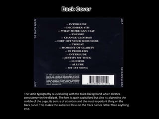 The same typography is used along with the black background which creates
consistency on the digipak. The font is again capitalized but also its aligned to the
middle of the page, its centre of attention and the most important thing on the
back panel. This makes the audience focus on the track names rather than anything
else.
 