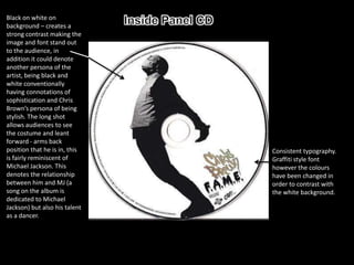 Black on white on
background – creates a
strong contrast making the
image and font stand out
to the audience, in
addition it could denote
another persona of the
artist, being black and
white conventionally
having connotations of
sophistication and Chris
Brown’s persona of being
stylish. The long shot
allows audiences to see
the costume and leant
forward - arms back
position that he is in, this   Consistent typography.
is fairly reminiscent of       Graffiti style font
Michael Jackson. This          however the colours
denotes the relationship       have been changed in
between him and MJ (a          order to contrast with
song on the album is           the white background.
dedicated to Michael
Jackson) but also his talent
as a dancer.
 