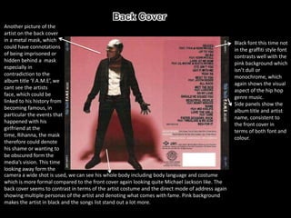 Another picture of the
artist on the back cover
in a metal mask, which
                                                                                                   Black font this time not
could have connotations
                                                                                                   in the graffiti style font
of being imprisoned or
                                                                                                   contrasts well with the
hidden behind a mask
                                                                                                   pink background which
especially in
                                                                                                   isn’t dull or
contradiction to the
                                                                                                   monochrome, which
album title ‘F.A.M.E’, we
                                                                                                   again shows the visual
cant see the artists
                                                                                                   aspect of the hip hop
face, which could be
                                                                                                   genre music.
linked to his history from
                                                                                                   Side panels show the
becoming famous, in
                                                                                                   album title and artist
particular the events that
                                                                                                   name, consistent to
happened with his
                                                                                                   the front cover in
girlfriend at the
                                                                                                   terms of both font and
time, Rihanna, the mask
                                                                                                   colour.
therefore could denote
his shame or wanting to
be obscured form the
media’s vision. This time
looking away form the
camera a wide shot is used, we can see his whole body including body language and costume
which is more formal compared to the front cover again looking quite Michael Jackson like. The
back cover seems to contrast in terms of the artist costume and the direct mode of address again
showing multiple personas of the artist and denoting what comes with fame. Pink background
makes the artist in black and the songs list stand out a lot more.
 