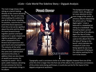 J.Cole – Cole World The Sideline Story – Digipak Analysis
The main image shows J.Cole                                                                   The background image is of
sitting on a bench looking                                                                    a locker room, this gives a
directly at the camera denoting                                                               lot more attention to the
confidence. The use of a long                                                                 main image of the artist. In
shot enabling the audience to                                                                 previous albums released by
see all of the artist, including                                                              this artist such as “Friday
his position, costume but at the                                                              Night Lights” J.Cole is
same time facial expression.                                                                  featured in a basketball kit
From this a lot can be signified                                                              sitting on a basketball. This
about the artist and his album.                                                               theme has been carried
His leant forward-hands                                                                       through a few of his albums.
together position and facial                                                                  Again the idea of locker
expression is quite relaxed and                                                               rooms in a school has been
slightly sympathetic, which                                                                   used on this album this time
when compared to Chris                                                                        the idea of ‘being on the
Browns facial expression was                                                                  bench’ which denotes the
quite harsh and unsympathetic.                                                                mindset of J.Cole since
The costume of the artist                                                                     being signed by Jay-Z and
shows a fairly urbanized but at                                                               the impression of being on
the same time sophisticated                                                                   the sideline waiting for his
element to the artist, in                                                                     turn to be chosen.
addition there are also traces
of wealth and success, for
example his watch - this is        Typography used is consistent similar to al other digipaks however font size of the
quite subtle however, denoting     artist this time is larger then the font size of the album, this could have connotations
it’s not common for him to         of the artists name being well known, it could also just be for the layout of the
mention materialistic things in    digipak and general aesthetics.
his album.
 