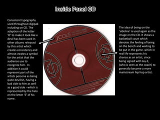 Consistent typography
used throughout digipak
including on CD. The         The idea of being on the
adaption of the letter       ‘sideline’ is used again as the
‘O’ to make it look like a   image on the CD. It shows a
devil has been used in       basketball court which
other albums released        denotes the feeling of being
by this artist which         on the bench and waiting to
creates consistency and      be put in the game. which in
almost creates a symbol      real life represents his
for the artist that the      chance as an artist, since
audience use to              being signed with Jay-Z,
recognize him. In            (who is seen as the coach) to
addition it could            generally become a more
represent part of the        mainstream hip hop artist.
artists persona as being
quite devilish, having a
bad side to him as well
as a good side - which is
represented by the halo
on the letter ‘E’ of his
name.
 