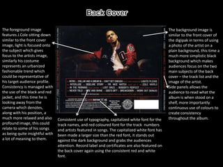 The foreground image                                                                             The background image is
features J.Cole sitting down                                                                     similar to the front cover of
similar to the front cover                                                                       the digipak in terms of using
image, light is focused onto                                                                     a photo of the artist on a
the subject which gives                                                                          plain background, this time a
focus to the artists image,                                                                      much more simplistic black
similarly his costume                                                                            background which makes
represents an urbanized                                                                          audiences focus on the two
fashionable trend which                                                                          main subjects of the back
could be representative of                                                                       cover – the track list and the
his target audience profile.                                                                     image of the artist.
Consistency is managed with                                                                      Side panels allows the
the use of the black and red                                                                     audience to read what the
jacket, and this time he is                                                                      album is when stood on a
looking away from the                                                                            shelf, more importantly
camera which denotes,                                                                            continuous use of colours to
along with his position, a                                                                       create consistency
much more relaxed and also       Consistent use of typography, capitalized white font for the    throughout the album.
profound image, this could       track names, and red coloured font for the track numbers
relate to some of his songs      and artists featured in songs. The capitalized white font has
as being quite insightful with   been made a larger size than the red font, it stands out
a lot of meaning to them.        against the dark background and grabs the audiences
                                 attention. Record label and certificates are also featured on
                                 the back cover again using the consistent red and white
                                 font.
 