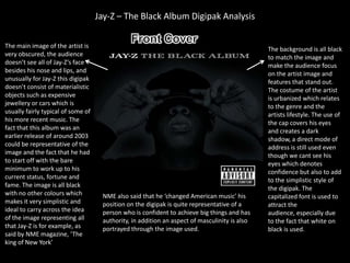 Jay-Z – The Black Album Digipak Analysis

The main image of the artist is                                                                The background is all black
very obscured, the audience                                                                    to match the image and
doesn’t see all of Jay-Z’s face                                                                make the audience focus
besides his nose and lips, and                                                                 on the artist image and
unusually for Jay-Z this digipak                                                               features that stand out.
doesn’t consist of materialistic                                                               The costume of the artist
objects such as expensive                                                                      is urbanized which relates
jewellery or cars which is                                                                     to the genre and the
usually fairly typical of some of                                                              artists lifestyle. The use of
his more recent music. The                                                                     the cap covers his eyes
fact that this album was an                                                                    and creates a dark
earlier release of around 2003                                                                 shadow, a direct mode of
could be representative of the                                                                 address is still used even
image and the fact that he had                                                                 though we cant see his
to start off with the bare                                                                     eyes which denotes
minimum to work up to his                                                                      confidence but also to add
current status, fortune and                                                                    to the simplistic style of
fame. The image is all black                                                                   the digipak. The
with no other colours which          NME also said that he ‘changed American music’ his        capitalized font is used to
makes it very simplistic and         position on the digipak is quite representative of a      attract the
ideal to carry across the idea       person who is confident to achieve big things and has     audience, especially due
of the image representing all        authority, in addition an aspect of masculinity is also   to the fact that white on
that Jay-Z is for example, as        portrayed through the image used.                         black is used.
said by NME magazine, ‘The
king of New York’
 