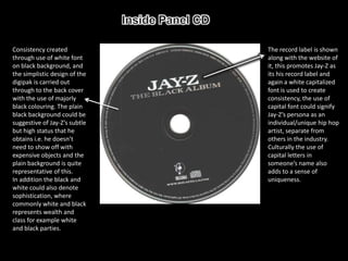 Consistency created            The record label is shown
through use of white font      along with the website of
on black background, and       it, this promotes Jay-Z as
the simplistic design of the   its his record label and
digipak is carried out         again a white capitalized
through to the back cover      font is used to create
with the use of majorly        consistency, the use of
black colouring. The plain     capital font could signify
black background could be      Jay-Z’s persona as an
suggestive of Jay-Z’s subtle   individual/unique hip hop
but high status that he        artist, separate from
obtains i.e. he doesn’t        others in the industry.
need to show off with          Culturally the use of
expensive objects and the      capital letters in
plain background is quite      someone’s name also
representative of this.        adds to a sense of
In addition the black and      uniqueness.
white could also denote
sophistication, where
commonly white and black
represents wealth and
class for example white
and black parties.
 