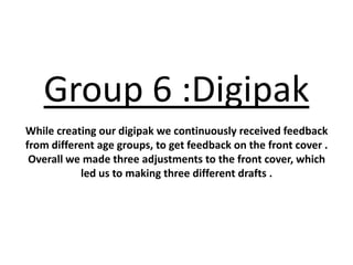 Group 6 :Digipak
While creating our digipak we continuously received feedback
from different age groups, to get feedback on the front cover .
 Overall we made three adjustments to the front cover, which
           led us to making three different drafts .
 