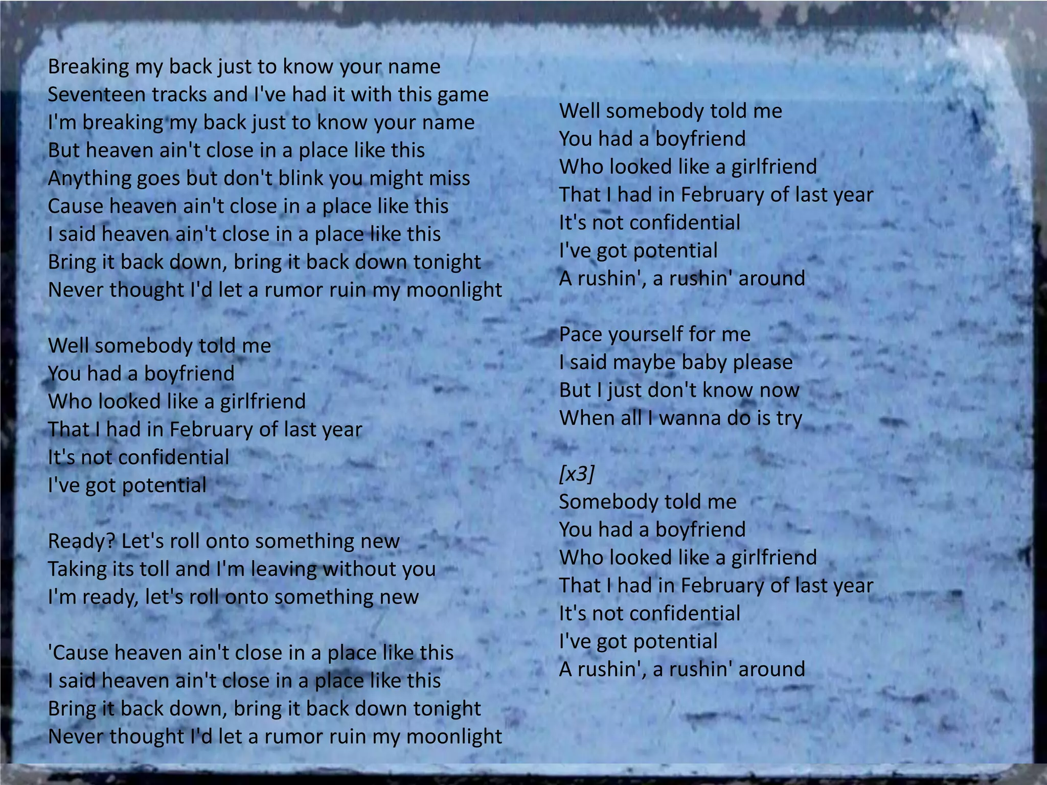 Breaking my back just to know your name
Seventeen tracks and I've had it with this game
I'm breaking my back just to know your name       Well somebody told me
But heaven ain't close in a place like this       You had a boyfriend
Anything goes but don't blink you might miss      Who looked like a girlfriend
Cause heaven ain't close in a place like this     That I had in February of last year
I said heaven ain't close in a place like this    It's not confidential
Bring it back down, bring it back down tonight    I've got potential
Never thought I'd let a rumor ruin my moonlight   A rushin', a rushin' around

Well somebody told me                             Pace yourself for me
You had a boyfriend                               I said maybe baby please
Who looked like a girlfriend                      But I just don't know now
That I had in February of last year               When all I wanna do is try
It's not confidential
I've got potential                                [x3]
                                                  Somebody told me
Ready? Let's roll onto something new              You had a boyfriend
Taking its toll and I'm leaving without you       Who looked like a girlfriend
I'm ready, let's roll onto something new          That I had in February of last year
                                                  It's not confidential
'Cause heaven ain't close in a place like this    I've got potential
I said heaven ain't close in a place like this    A rushin', a rushin' around
Bring it back down, bring it back down tonight
Never thought I'd let a rumor ruin my moonlight
 