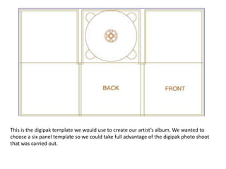 This is the digipak template we would use to create our artist’s album. We wanted to
choose a six panel template so we could take full advantage of the digipak photo shoot
that was carried out.
 