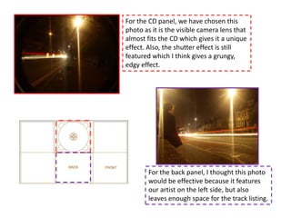 For the CD panel, we have chosen this
photo as it is the visible camera lens that
almost fits the CD which gives it a unique
effect. Also, the shutter effect is still
featured which I think gives a grungy,
edgy effect.




        For the back panel, I thought this photo
        would be effective because it features
        our artist on the left side, but also
        leaves enough space for the track listing.
 