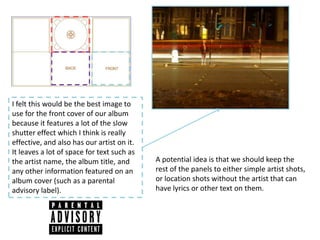 I felt this would be the best image to
use for the front cover of our album
because it features a lot of the slow
shutter effect which I think is really
effective, and also has our artist on it.
It leaves a lot of space for text such as
the artist name, the album title, and       A potential idea is that we should keep the
any other information featured on an        rest of the panels to either simple artist shots,
album cover (such as a parental             or location shots without the artist that can
advisory label).                            have lyrics or other text on them.
 