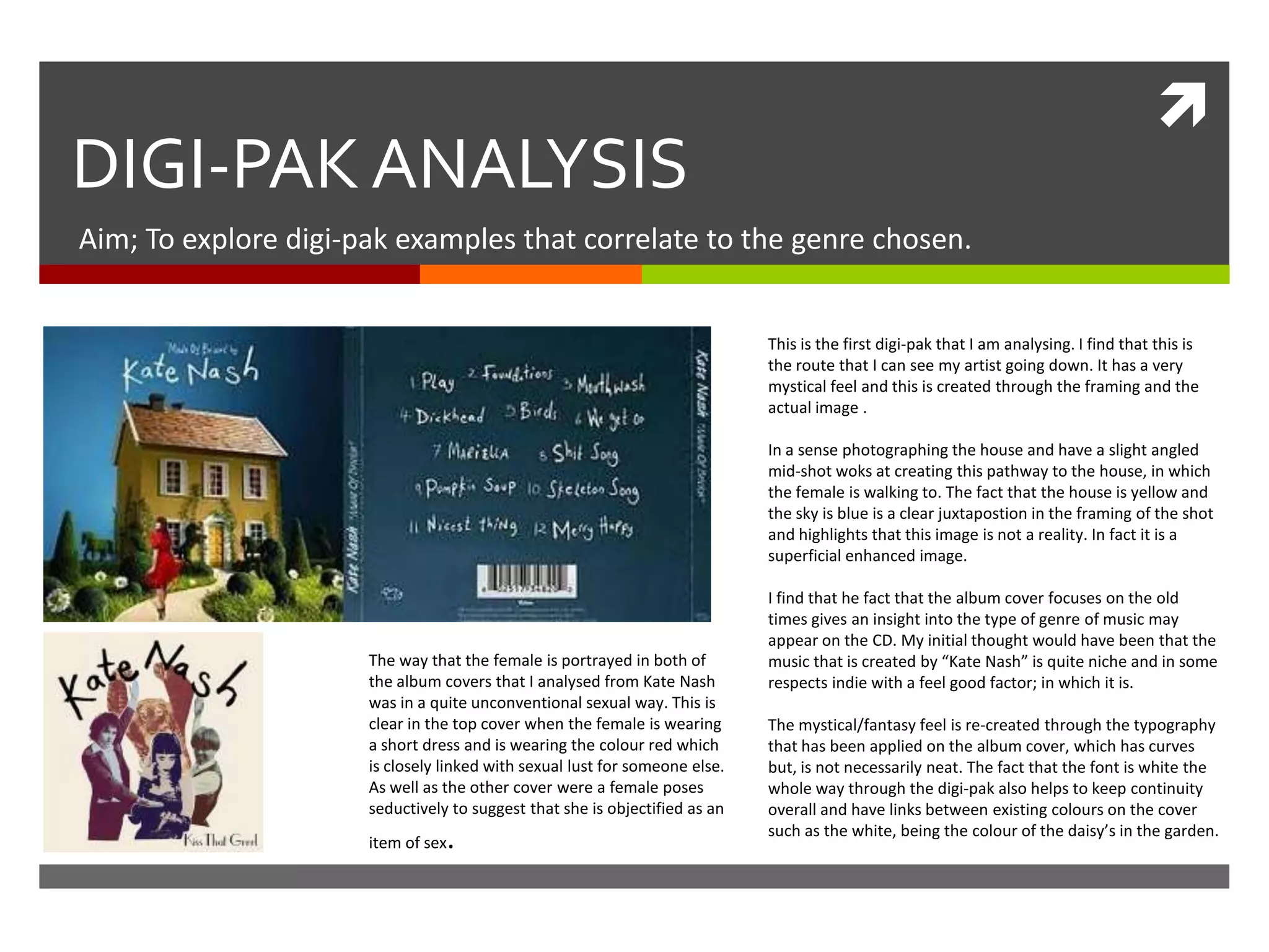 
DIGI-PAK ANALYSIS
Aim; To explore digi-pak examples that correlate to the genre chosen.
This is the first digi-pak that I am analysing. I find that this is
the route that I can see my artist going down. It has a very
mystical feel and this is created through the framing and the
actual image .
In a sense photographing the house and have a slight angled
mid-shot woks at creating this pathway to the house, in which
the female is walking to. The fact that the house is yellow and
the sky is blue is a clear juxtapostion in the framing of the shot
and highlights that this image is not a reality. In fact it is a
superficial enhanced image.
I find that he fact that the album cover focuses on the old
times gives an insight into the type of genre of music may
appear on the CD. My initial thought would have been that the
music that is created by “Kate Nash” is quite niche and in some
respects indie with a feel good factor; in which it is.
The mystical/fantasy feel is re-created through the typography
that has been applied on the album cover, which has curves
but, is not necessarily neat. The fact that the font is white the
whole way through the digi-pak also helps to keep continuity
overall and have links between existing colours on the cover
such as the white, being the colour of the daisy’s in the garden.
The way that the female is portrayed in both of
the album covers that I analysed from Kate Nash
was in a quite unconventional sexual way. This is
clear in the top cover when the female is wearing
a short dress and is wearing the colour red which
is closely linked with sexual lust for someone else.
As well as the other cover were a female poses
seductively to suggest that she is objectified as an
item of sex.
 