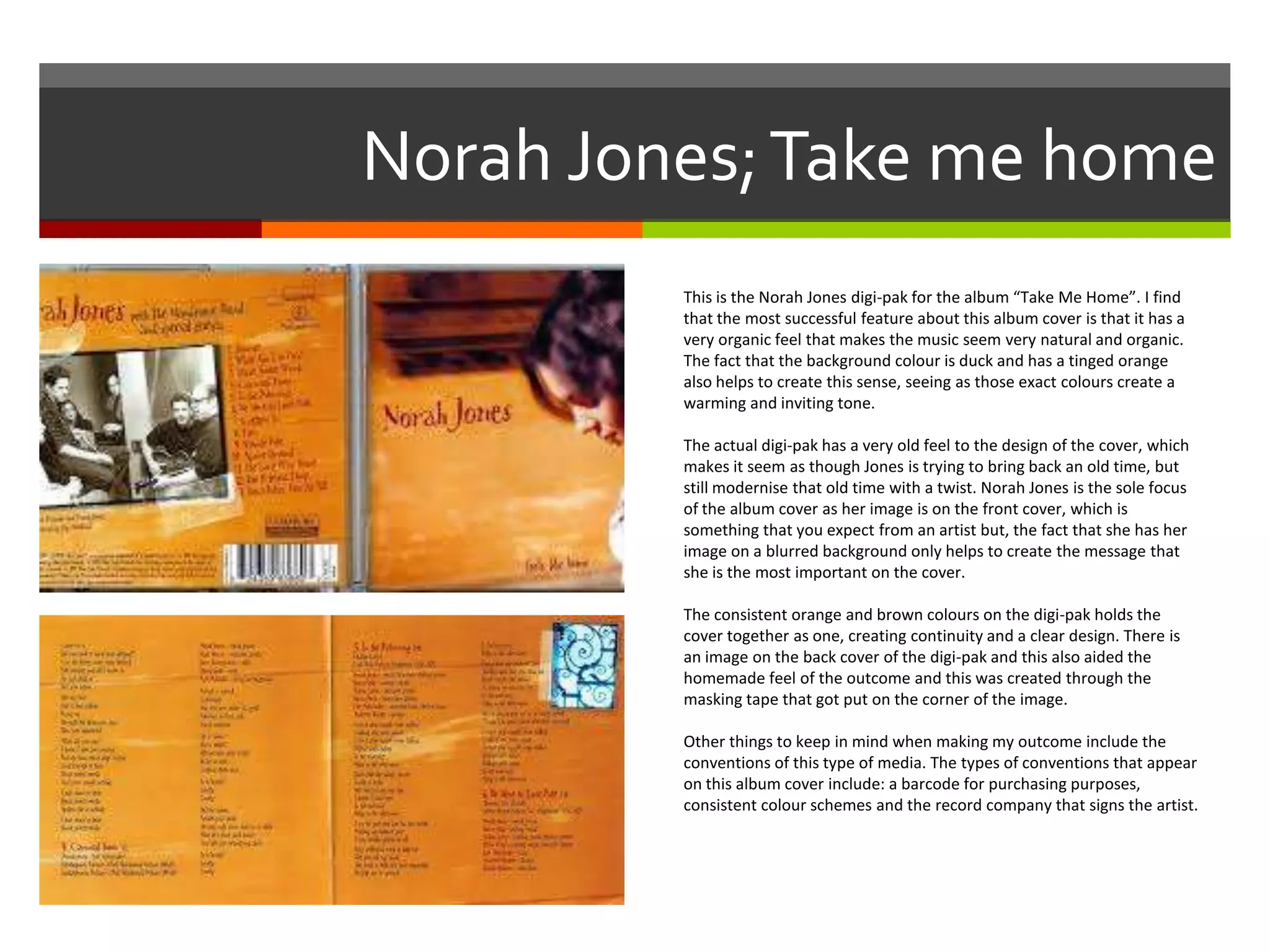 Norah Jones;Take me home
This is the Norah Jones digi-pak for the album “Take Me Home”. I find
that the most successful feature about this album cover is that it has a
very organic feel that makes the music seem very natural and organic.
The fact that the background colour is duck and has a tinged orange
also helps to create this sense, seeing as those exact colours create a
warming and inviting tone.
The actual digi-pak has a very old feel to the design of the cover, which
makes it seem as though Jones is trying to bring back an old time, but
still modernise that old time with a twist. Norah Jones is the sole focus
of the album cover as her image is on the front cover, which is
something that you expect from an artist but, the fact that she has her
image on a blurred background only helps to create the message that
she is the most important on the cover.
The consistent orange and brown colours on the digi-pak holds the
cover together as one, creating continuity and a clear design. There is
an image on the back cover of the digi-pak and this also aided the
homemade feel of the outcome and this was created through the
masking tape that got put on the corner of the image.
Other things to keep in mind when making my outcome include the
conventions of this type of media. The types of conventions that appear
on this album cover include: a barcode for purchasing purposes,
consistent colour schemes and the record company that signs the artist.
 