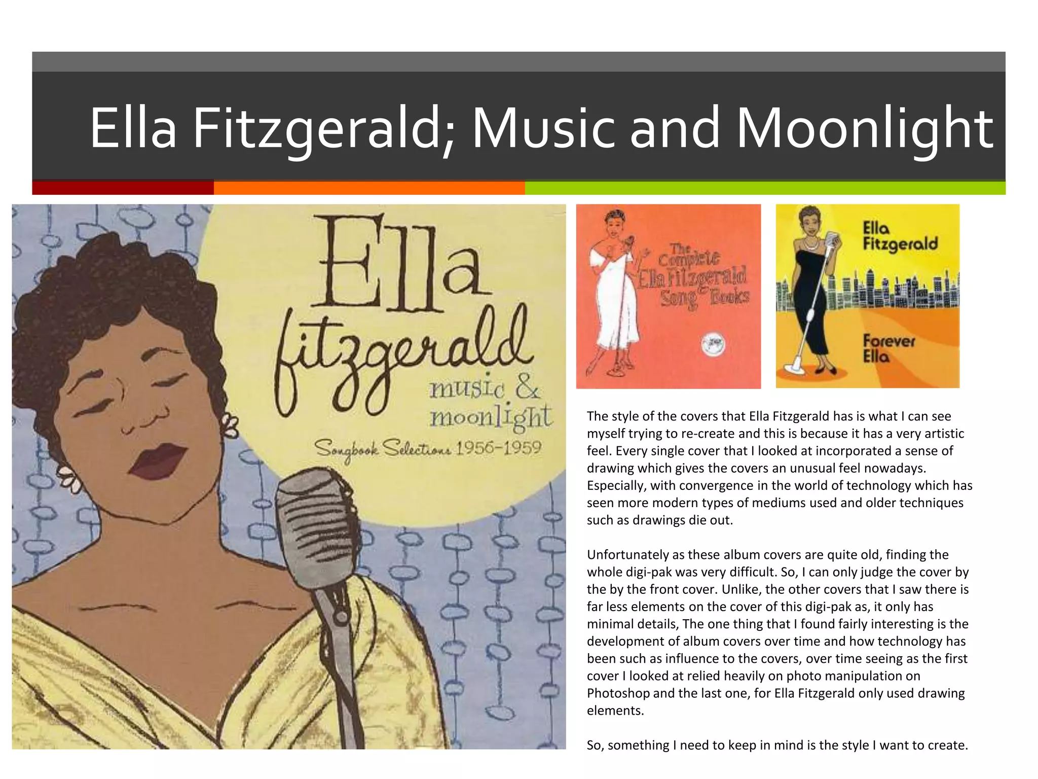 Ella Fitzgerald; Music and Moonlight
The style of the covers that Ella Fitzgerald has is what I can see
myself trying to re-create and this is because it has a very artistic
feel. Every single cover that I looked at incorporated a sense of
drawing which gives the covers an unusual feel nowadays.
Especially, with convergence in the world of technology which has
seen more modern types of mediums used and older techniques
such as drawings die out.
Unfortunately as these album covers are quite old, finding the
whole digi-pak was very difficult. So, I can only judge the cover by
the by the front cover. Unlike, the other covers that I saw there is
far less elements on the cover of this digi-pak as, it only has
minimal details, The one thing that I found fairly interesting is the
development of album covers over time and how technology has
been such as influence to the covers, over time seeing as the first
cover I looked at relied heavily on photo manipulation on
Photoshop and the last one, for Ella Fitzgerald only used drawing
elements.
So, something I need to keep in mind is the style I want to create.
 