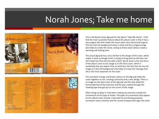 Norah Jones;Take me home
This is the Norah Jones digi-pak for the album “Take Me Home”. I find
that the most successful feature about this album cover is that it has a
very organic feel that makes the music seem very natural and organic.
The fact that the background colour is duck and has a tinged orange
also helps to create this sense, seeing as those exact colours create a
warming and inviting tone.
The actual digi-pak has a very old feel to the design of the cover, which
makes it seem as though Jones is trying to bring back an old time, but
still modernise that old time with a twist. Norah Jones is the sole focus
of the album cover as her image is on the front cover, which is
something that you expect from an artist but, the fact that she has her
image on a blurred background only helps to create the message that
she is the most important on the cover.
The consistent orange and brown colours on the digi-pak holds the
cover together as one, creating continuity and a clear design. There is
an image on the back cover of the digi-pak and this also aided the
homemade feel of the outcome and this was created through the
masking tape that got put on the corner of the image.
Other things to keep in mind when making my outcome include the
conventions of this type of media. The types of conventions that appear
on this album cover include: a barcode for purchasing purposes,
consistent colour schemes and the record company that signs the artist.
 