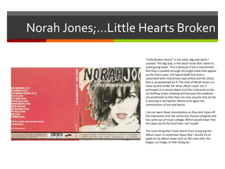 Norah Jones;…Little Hearts Broken
“Little Broken Hearts” is the other digi-pak witch I
created. The digi-pak, is the exact route that I want to
avoid going down. This is because it has a mainstream
feel that is created through the bright pinks that appear
on the front cover, the typical bold font that is
associated with mainstream pop artists and the shoot
that is accompanied by it. The shot of Norah Jones is a
close up and unlike her other album cover she is
portrayed as a sexual object and this is because se has
no clothing straps showing and because the audience
are positioned so that they can only assume that all she
is wearing is red lipstick. Which once again has
connotations of lust and desire.
I do not want these connotations as they don’t give off
the impression that the artists has musical integrity and
has came out of music college. Which would mean that
this does not fit the brief that I set myself.
The main thing that I have learnt from analysing this
album cover is convention types that I should try to
apply to my album cover such as the main title, the
slogan, an image, te title listing etc.
 