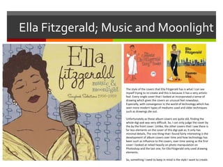 Ella Fitzgerald; Music and Moonlight
The style of the covers that Ella Fitzgerald has is what I can see
myself trying to re-create and this is because it has a very artistic
feel. Every single cover that I looked at incorporated a sense of
drawing which gives the covers an unusual feel nowadays.
Especially, with convergence in the world of technology which has
seen more modern types of mediums used and older techniques
such as drawings die out.
Unfortunately as these album covers are quite old, finding the
whole digi-pak was very difficult. So, I can only judge the cover by
the by the front cover. Unlike, the other covers that I saw there is
far less elements on the cover of this digi-pak as, it only has
minimal details, The one thing that I found fairly interesting is the
development of album covers over time and how technology has
been such as influence to the covers, over time seeing as the first
cover I looked at relied heavily on photo manipulation on
Photoshop and the last one, for Ella Fitzgerald only used drawing
elements.
So, something I need to keep in mind is the style I want to create.
 