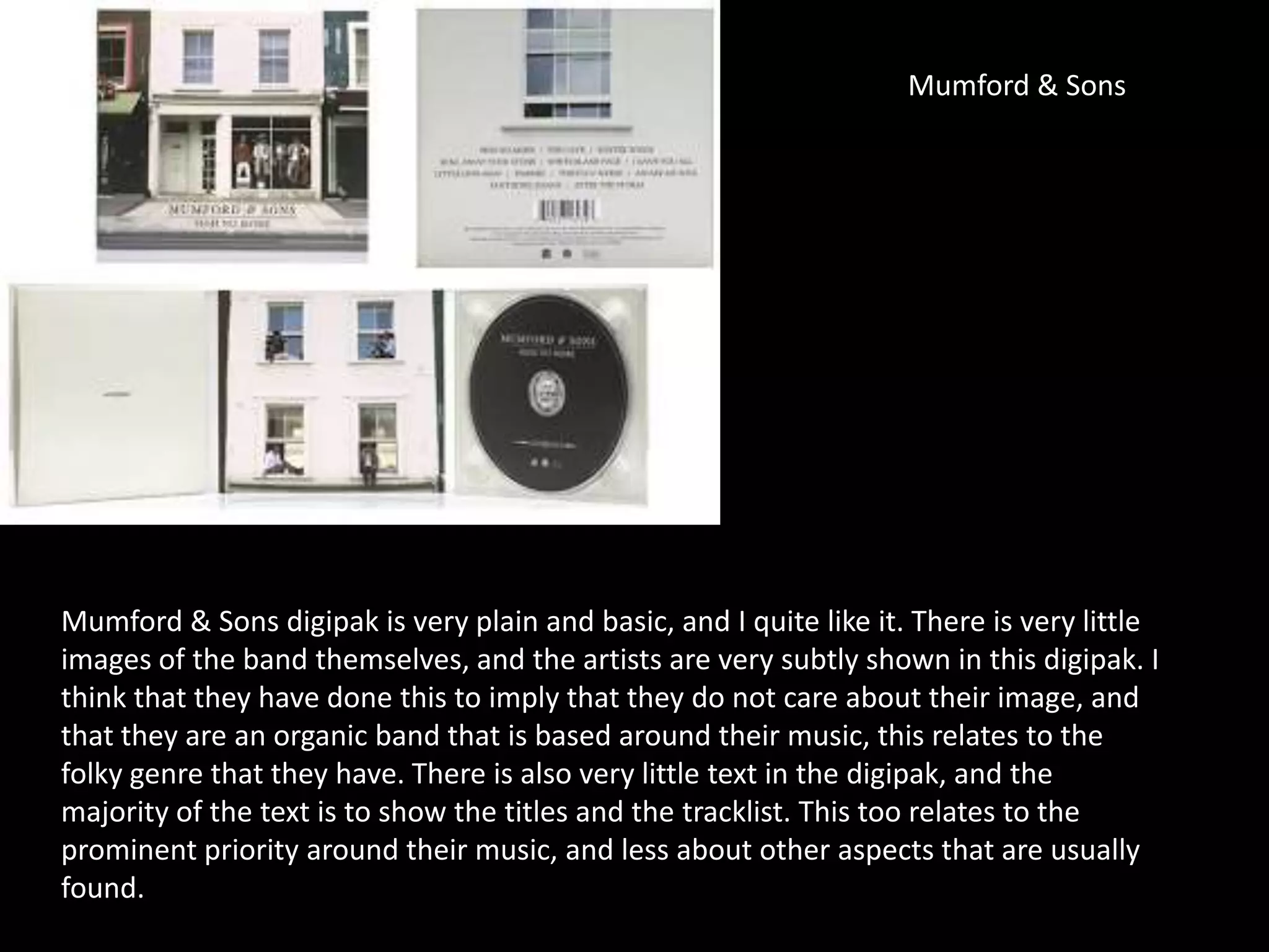 Mumford & Sons
Mumford & Sons digipak is very plain and basic, and I quite like it. There is very little
images of the band themselves, and the artists are very subtly shown in this digipak. I
think that they have done this to imply that they do not care about their image, and
that they are an organic band that is based around their music, this relates to the
folky genre that they have. There is also very little text in the digipak, and the
majority of the text is to show the titles and the tracklist. This too relates to the
prominent priority around their music, and less about other aspects that are usually
found.
 