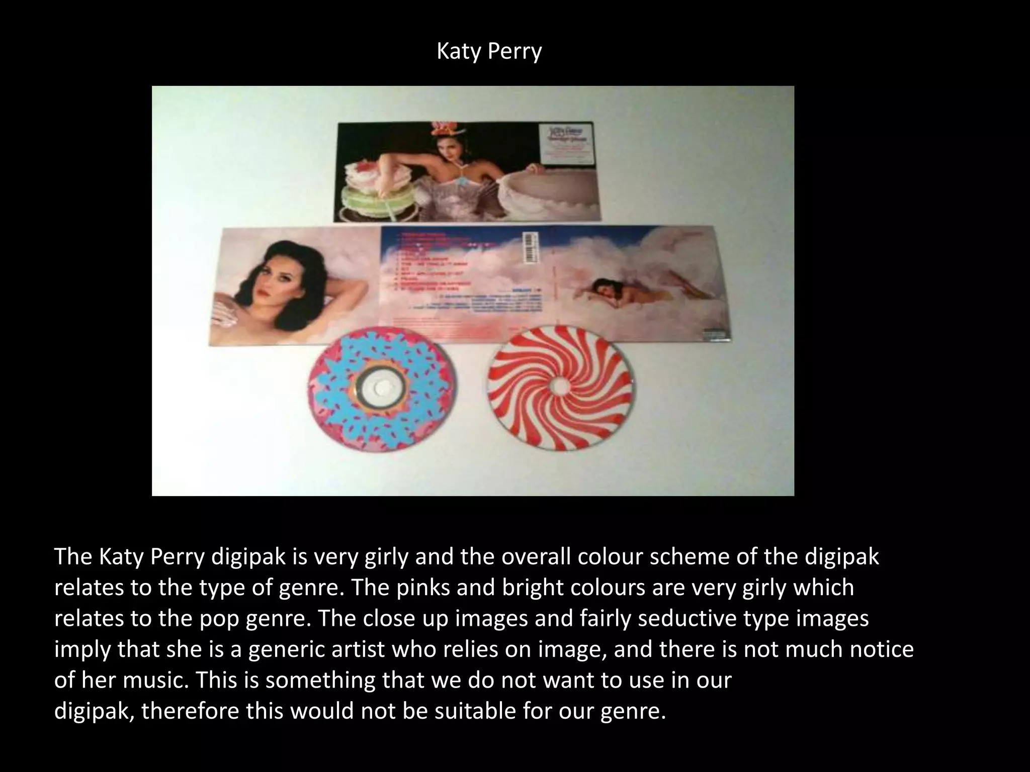 Katy Perry
The Katy Perry digipak is very girly and the overall colour scheme of the digipak
relates to the type of genre. The pinks and bright colours are very girly which
relates to the pop genre. The close up images and fairly seductive type images
imply that she is a generic artist who relies on image, and there is not much notice
of her music. This is something that we do not want to use in our
digipak, therefore this would not be suitable for our genre.
 