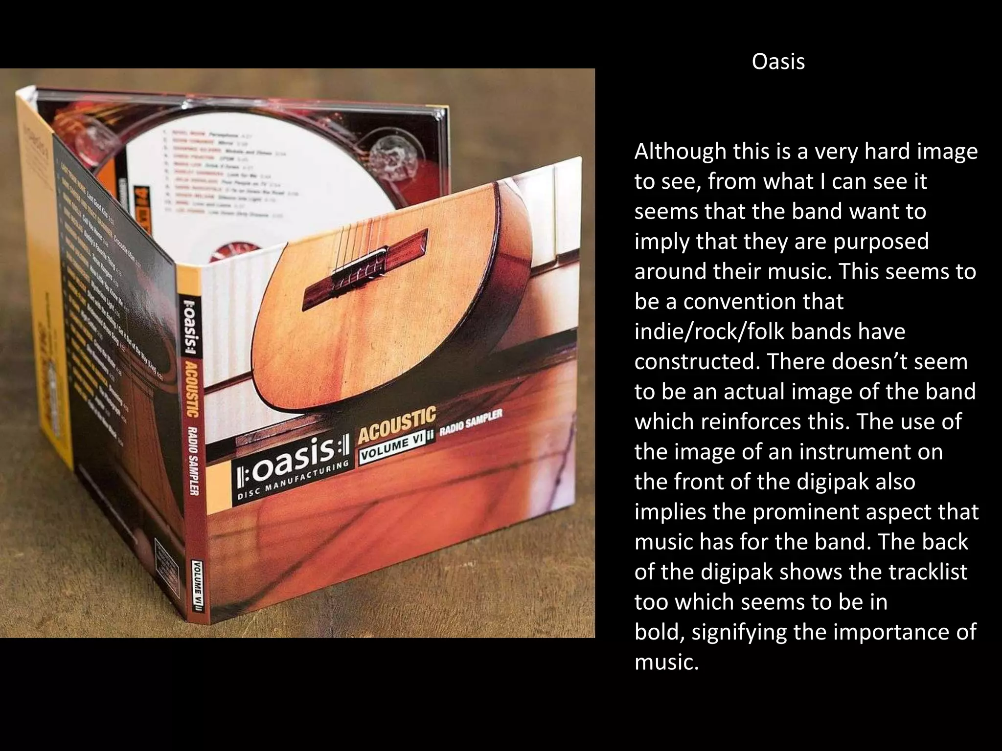 Oasis
Although this is a very hard image
to see, from what I can see it
seems that the band want to
imply that they are purposed
around their music. This seems to
be a convention that
indie/rock/folk bands have
constructed. There doesn’t seem
to be an actual image of the band
which reinforces this. The use of
the image of an instrument on
the front of the digipak also
implies the prominent aspect that
music has for the band. The back
of the digipak shows the tracklist
too which seems to be in
bold, signifying the importance of
music.
 