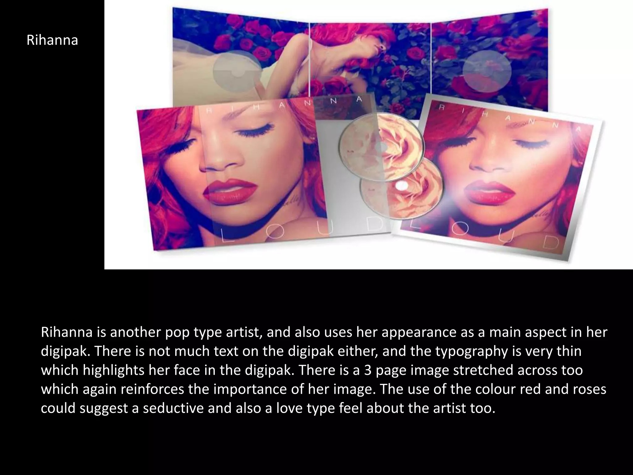 Rihanna
Rihanna is another pop type artist, and also uses her appearance as a main aspect in her
digipak. There is not much text on the digipak either, and the typography is very thin
which highlights her face in the digipak. There is a 3 page image stretched across too
which again reinforces the importance of her image. The use of the colour red and roses
could suggest a seductive and also a love type feel about the artist too.
 
