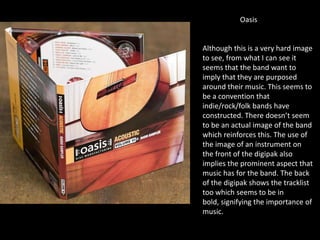 Oasis
Although this is a very hard image
to see, from what I can see it
seems that the band want to
imply that they are purposed
around their music. This seems to
be a convention that
indie/rock/folk bands have
constructed. There doesn’t seem
to be an actual image of the band
which reinforces this. The use of
the image of an instrument on
the front of the digipak also
implies the prominent aspect that
music has for the band. The back
of the digipak shows the tracklist
too which seems to be in
bold, signifying the importance of
music.
 
