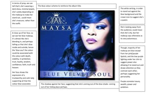 In terms of prop, we can
tell that’s she’s wearing a
dark dress, minimal jewels,
she’s solely depending on
the makeup to make her
stand out , could mean
she’s insecure, rather than
the outfit.

The blue colour scheme to reinforce the album title.
The white writing, in order
to stand out against the
blue background and the
crown icon to suggest she’s
a queen.
She’s looking away from
the audience; could mean
that she’s shy, but her
makeup says otherwise as
its very voluminous.

A close up of her face, so
we see her blue makeup,
it’s almost like she’s
blending in, and perhaps
telling us that she’s blue
inside and outside, hence
the ‘blue soul’ the colour
could be associated with
the colour with death,
stability, it symbolizes
trust, loyalty, wisdom,
confidence, faith, truth and
heaven.
Her face shows the
expression of a
trustworthy and calm lady
supporting all that the
colour blue associates
with.

Though, majority of her
makeup are blue except
from her pink/purple
lipstick, and the low purple
lighting under her chin to
suggest power also
allowing it to stand out and
draws attention as they
contrast each other,
perhaps suggesting her
personality.

The shadow against her face, suggesting that she’s coming out of the blue shade- coming
out of her hiding place perhaps.

Purple connotes luxury,
wealth, power and
ambition.

 