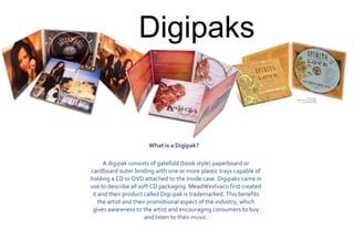 Digipaks

What is a Digipak?  
A digipak consists of gatefold (book style) paperboard or
cardboard outer binding with one or more plastic trays capable of
holding a CD or DVD attached to the inside case. Digipaks came in
use to describe all soft CD packaging. MeadWestvaco first created
it and their product called Digi-pak is trademarked. This benefits
the artist and their promotional aspect of the industry, which
gives awareness to the artist and encouraging consumers to buy
and listen to their music.

 