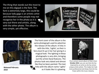 The thing that stands out the most to
me on this digipak is the font. The
font is extremely large, this could be
because lady gaga is an artistic artist
and therefore some people may not
recognise her in the photo as it is
very out there and artistic, along
with the other photo. The album is
very simple, yet effective.

Released February
2010

The front cover of the album is the
same photograph used to advertise
the release of the album. It links in
with the title, ‘Lights’, as their is
fairy dust lit up in her hair giving it a
magical look. The lighting in these
photographs is very dim, bringing
out the artists facial features. The
photos look very dated and almost
like they've been painted. The text
links with the album name ‘Lights’
as it looks like it is glowing.

This is amore recent album of Ellie’s from
October 2012. you can see that she has
improved as an artist as she has amore
unique artistic photo. This makes her look
more professional and shows that she has
frown within the music industry.

 