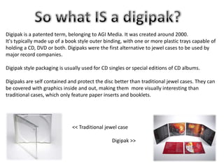 Digipak is a patented term, belonging to AGI Media. It was created around 2000.
It's typically made up of a book style outer binding, with one or more plastic trays capable of
holding a CD, DVD or both. Digipaks were the first alternative to jewel cases to be used by
major record companies.
Digipak style packaging is usually used for CD singles or special editions of CD albums.

Digipaks are self contained and protect the disc better than traditional jewel cases. They can
be covered with graphics inside and out, making them more visually interesting than
traditional cases, which only feature paper inserts and booklets.

<< Traditional jewel case
Digipak >>

 