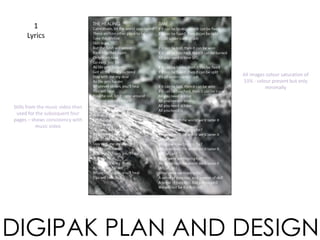 1
Lyrics
DIGIPAK PLAN AND DESIGN
THE HEALING TIME
Stills from the music video then
used for the subsequent four
pages – shows consistency with
music video
All images colour saturation of
33% - colour present but only
minimally
 