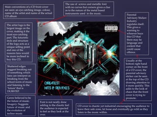 Main conventions of a CD front cover 
are seen: an eye catching image, colour, 
name of the artist and name of the actual 
CD album 
The artist logo is the 
largest image on the 
cover, making it the 
most eye-catching 
part. The futuristic 
style and structure 
of the logo acts as a 
unique selling point 
and one of the 
reasons fans would 
be more inclined to 
buy this CD. 
Genre believed to be 
the future of music. 
Imagery: Suggests 
future of music and 
the evolution of 
techno music 
Parental 
Advisory Sticker: 
Industry 
regulates itself. 
This gives a 
warning to 
whoever buys 
this CD that 
there may be 
language and 
content that 
could cause 
offence. 
Usually at the 
bottom right hand 
corner on the front 
of a CD cover, the 
parental advisory 
sticker can be seen 
at the top of the CD 
drawing attention to 
it more quickly. This 
adds to the look of 
chaos that the front 
cover is trying to 
promote. 
The use of screws and metallic font 
with no curves but corners gives a clue 
as to the nature of the metal based 
instruments used in the music. 
CD cover is chaotic yet industrial encouraging the audience to 
leave their safe zone, let loose and eventually go wild as they 
listen to the music within. 
Shattered edges 
suggest breaking out 
of something which 
fans can interpret as 
breaking from the 
school norm of music 
and listening to the 
‘future’ that is 
DUBSTEP. 
Font is not neatly done 
adding to the chaotic feel 
the audience is expected 
to feel as they look at the 
over. 
 
