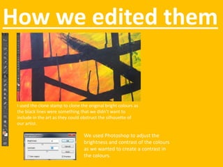 How we edited them
I used the clone stamp to clone the original bright colours as
the black lines were something that we didn’t want to
include in the art as they could obstruct the silhouette of
our artist.
We used Photoshop to adjust the
brightness and contrast of the colours
as we wanted to create a contrast in
the colours.
 