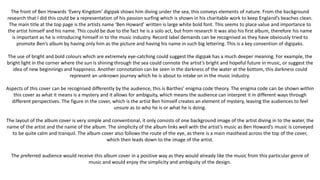 The front of Ben Howards ‘Every Kingdom’ digipak shows him diving under the sea, this conveys elements of nature. From the background
research that I did this could be a representation of his passion surfing which is shown in his charitable work to keep England’s beaches clean.
The main title at the top page is the artists name ‘Ben Howard’ written is large white bold font. This seems to place value and importance to
the artist himself and his name. This could be due to the fact he is a solo act, but from research it was also his first album, therefore his name
is important as he is introducing himself in to the music industry. Record label demands can be recognised as they have obviously tried to
promote Ben’s album by having only him as the picture and having his name in such big lettering. This is a key convention of digipaks.
The use of bright and bold colours which are extremely eye-catching could suggest the digipak has a much deeper meaning. For example, the
bright light in the corner where the sun is shining through the sea could connote the artist’s bright and hopeful future in music, or suggest the
idea of new beginnings and happiness. Another connotation can be seen in the darkness of the water at the bottom, this darkness could
represent an unknown journey which he is about to intake on in the music industry.
Aspects of this cover can be recognised differently by the audience, this is Barthes’ enigma code theory. The enigma code can be shown within
this cover as what it means is a mystery and it allows for ambiguity, which means the audience can interpret it in different ways through
different perspectives. The figure in the cover, which is the artist Ben himself creates an element of mystery, leaving the audiences to feel
unsure as to who he is or what he is doing.
The layout of the album cover is very simple and conventional, it only consists of one background image of the artist diving in to the water, the
name of the artist and the name of the album. The simplicity of the album links well with the artist’s music as Ben Howard’s music is conveyed
to be quite calm and tranquil. The album cover also follows the route of the eye, as there is a main masthead across the top of the cover,
which then leads down to the image of the artist.
The preferred audience would receive this album cover in a positive way as they would already like the music from this particular genre of
music and would enjoy the simplicity and ambiguity of the design.
 