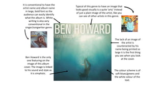 It is conventional to have the
artist name and album name
in large, bold font so the
audience can easily identify
what the album is. White
writing is also very
conventional in the
singer/songwriter genre.
Ben Howard is the only
one featuring on the
image of this album
cover. The image is linked
to his sound and style as
it is simplistic.
The colour scheme is of
soft blues/greens and
the white colour of the
text.
The lack of an image of
the artist is
counteracted by his
name being printed so
large it is the first thing
you see when you look
at the cover.
Typical of this genre to have an image that
looks good visually is a quite ‘arty’ instead
of just a plain image of the artist, like you
can see of other artists in this genre.
 